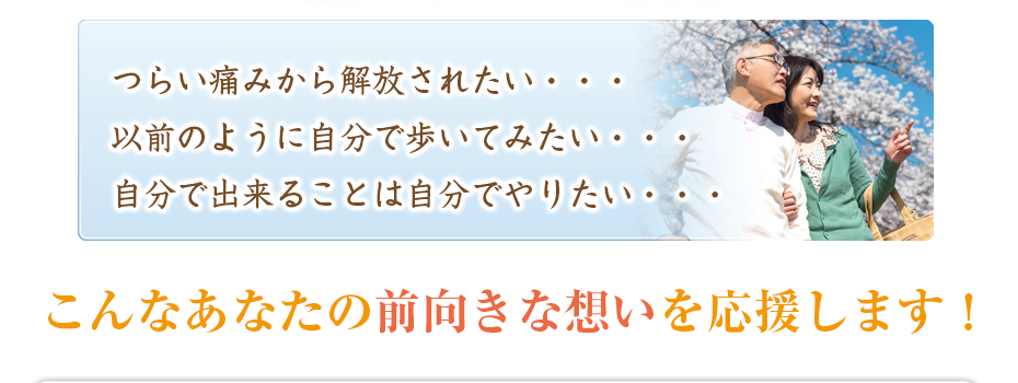 つらい痛みから解放されたい・・・以前のように自分で歩いてみたい・・・自分で出来ることは自分でやりたい・・・こんなあなたの前向きな想いを応援します！