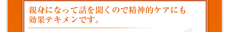 親身になって話を聞くので精神的ケアにも効果テキメンです。