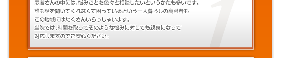 患者さんの中には、悩みごとを色々と相談したいというかたも多いです。誰も話を聞いてくれなくて困っているという一人暮らしの高齢者もこの地域にはたくさんいらっしゃいます。当院では、時間を取ってそのような悩みに対しても親身になって対応しますのでご安心ください。