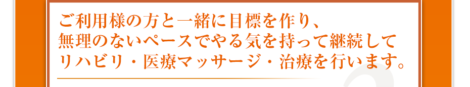 ご利用様の方と一緒に目標を作り、無理のないペースでやる気を持って継続してリハビリ・医療マッサージ・治療を行います。