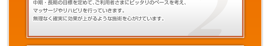 中期・長期の目標を定めて、ご利用者さまにピッタリのペースを考え、マッサージやリハビリを行っていきます。無理なく確実に効果が上がるような施術を心がけています。