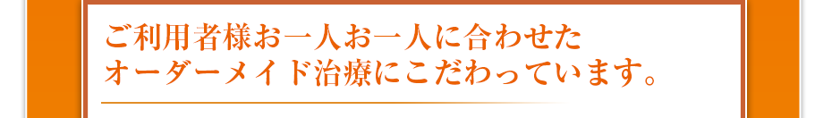 ご利用者様お一人お一人に合わせたオーダーメイド治療にこだわっています。