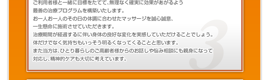 ケアマネさんと相談・摺り合わせの上、短期・中期・長期の目標を定めて、ご利用者さまにピッタリのペースを考え、 マッサージやリハビリを行っていきます。無理なく確実に効果が上がるような施術を心がけています。