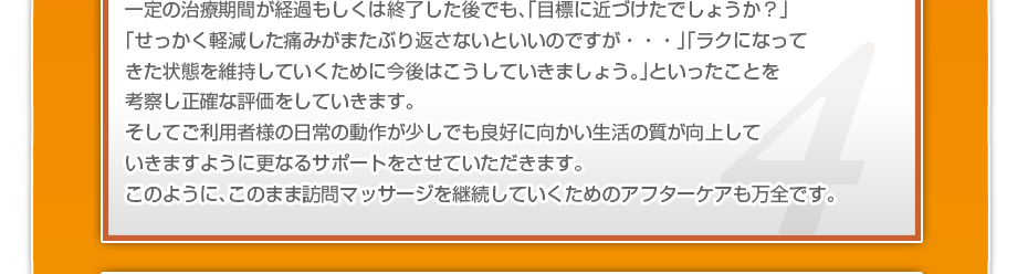 一定の治療期間が経過もしくは終了した後でも、「目標に近づけたでしょうか？」「せっかく軽減した痛みがまたぶり返さないといいのですか・・・」「ラクになってきた状態を維持していくために今後はこうしていきましょう。」といったことを考察し正確な評価をしていきます。そしてご利用者様の日常の動作が少しでも良好に向かい生活の質が向上していきますように更なるサポートをさせていただきます。このように、このまま訪問マッサージを継続していくためのアフターケアも万全です。