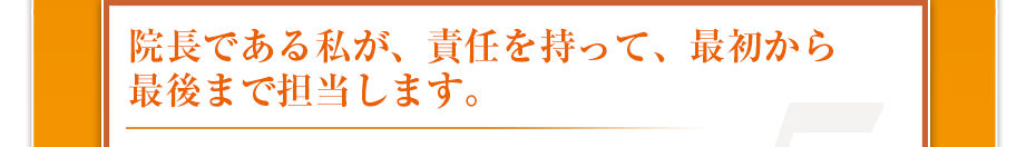 院長である私が、責任を持って、最初から最後まで担当します。