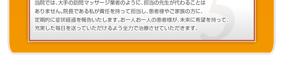 当院では、大手の訪問マッサージ業者のように、担当の先生が代わることはありません。院長である私が責任を持って担当し、患者様やご家族の方に、定期的に症状経過を報告いたします。お一人お一人の患者様が、未来に希望を持って、充実した毎日を送っていただけるよう全力で治療させていただきます。