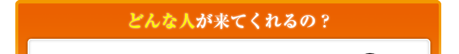 どんな人が来てくれるの??