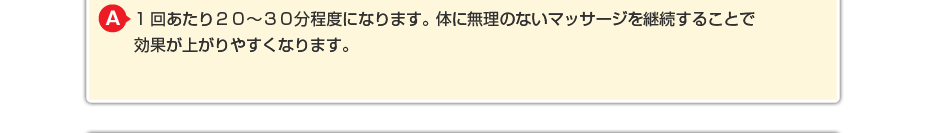 1回あたり２０～３０分程度になります。体に無理のないマッサージを継続することで効果が上がりやすくなります。