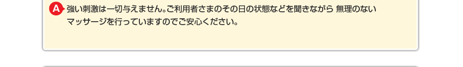 強い刺激は一切与えません。ご利用者さまのその日の状態などを聞きながら 無理のないマッサージを行っていますのでご安心ください。