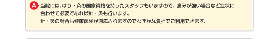 当院には、はり・灸の国家資格を持ったスタッフもいますので、 痛みが強い場合など症状に合わせて必要であればはり・灸も行います。 はり・灸の場合も健康保険が適応されますのでわずかな負担でご利用できます。